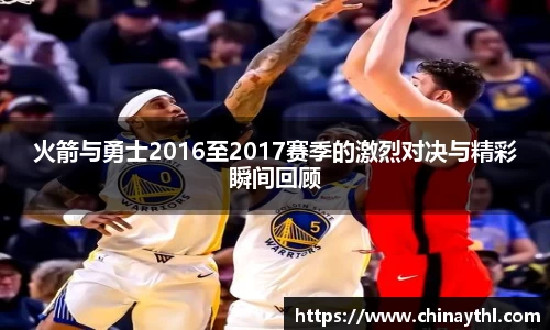 火箭与勇士2016至2017赛季的激烈对决与精彩瞬间回顾