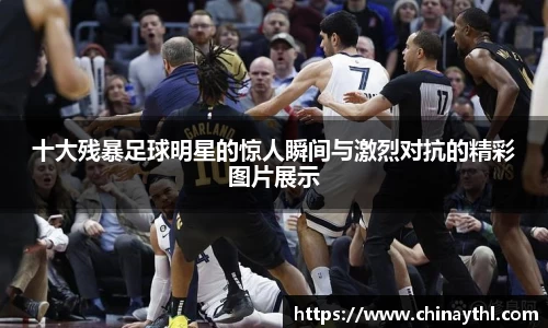十大残暴足球明星的惊人瞬间与激烈对抗的精彩图片展示