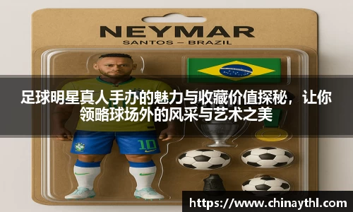 足球明星真人手办的魅力与收藏价值探秘，让你领略球场外的风采与艺术之美